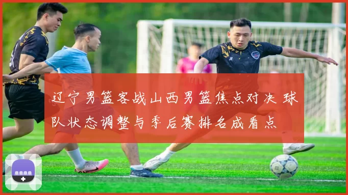 辽宁男篮客战山西男篮焦点对决 球队状态调整与季后赛排名成看点