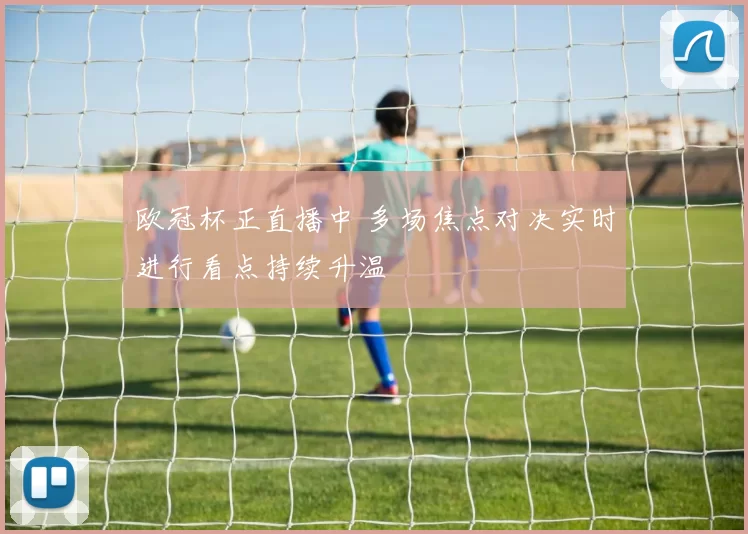 欧冠杯正直播中 多场焦点对决实时进行看点持续升温