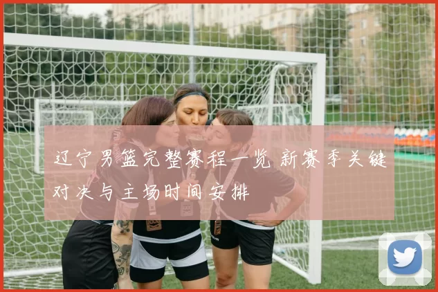 辽宁男篮完整赛程一览 新赛季关键对决与主场时间安排