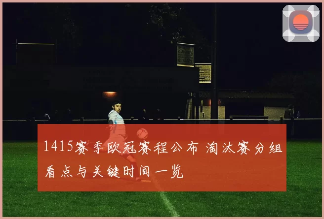 1415赛季欧冠赛程公布 淘汰赛分组看点与关键时间一览