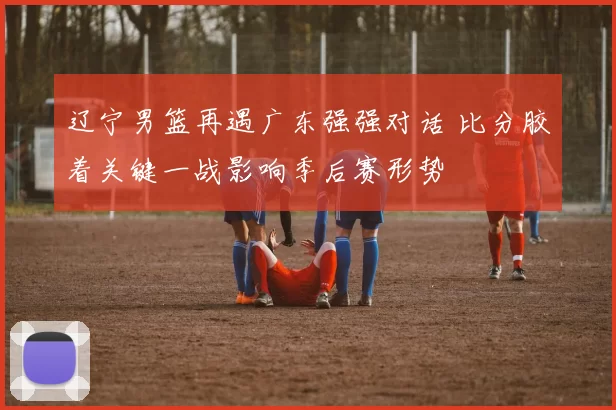 辽宁男篮再遇广东强强对话 比分胶着关键一战影响季后赛形势