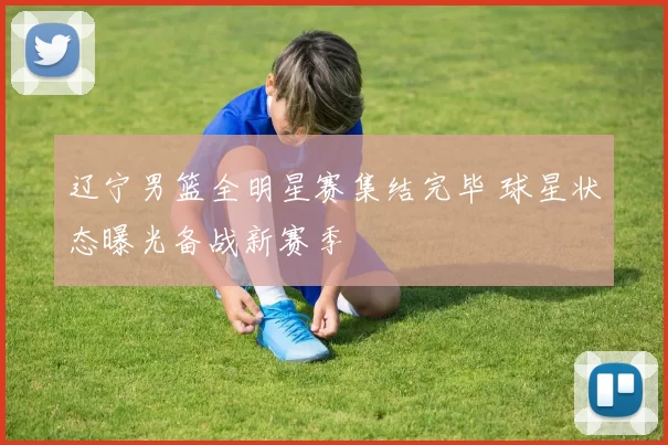 辽宁男篮全明星赛集结完毕 球星状态曝光备战新赛季