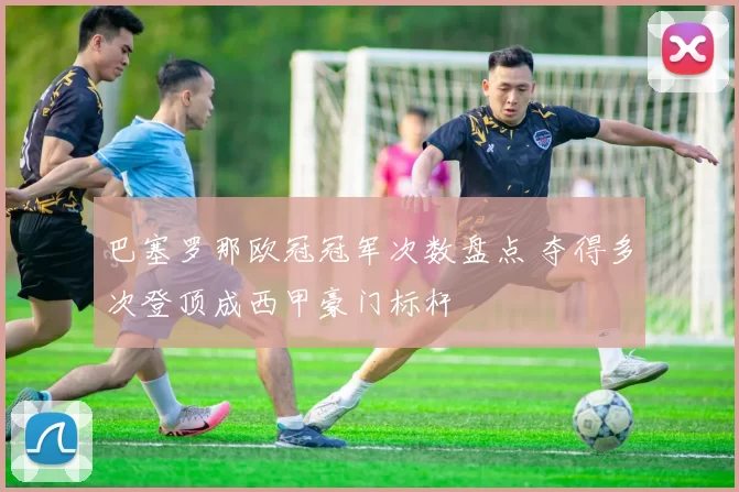 巴塞罗那欧冠冠军次数盘点 夺得多次登顶成西甲豪门标杆