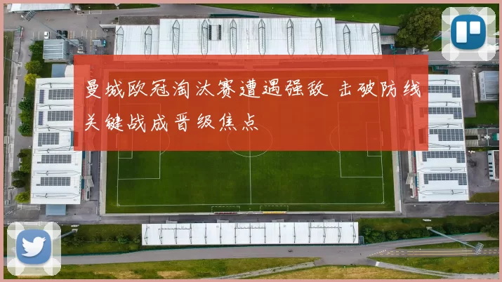 曼城欧冠淘汰赛遭遇强敌 击破防线关键战成晋级焦点