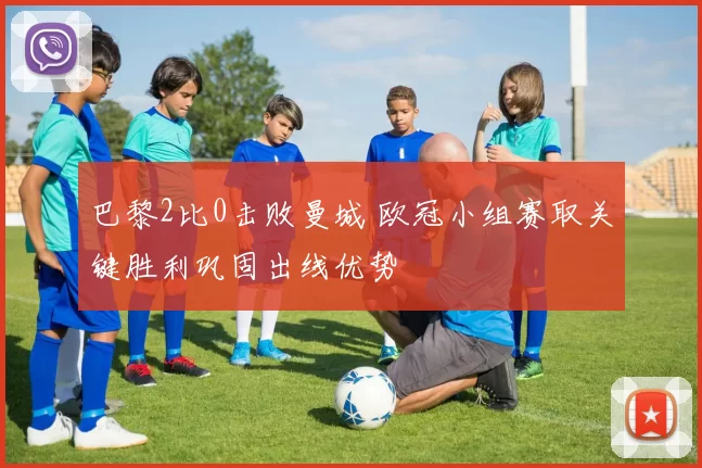 巴黎2比0击败曼城 欧冠小组赛取关键胜利巩固出线优势