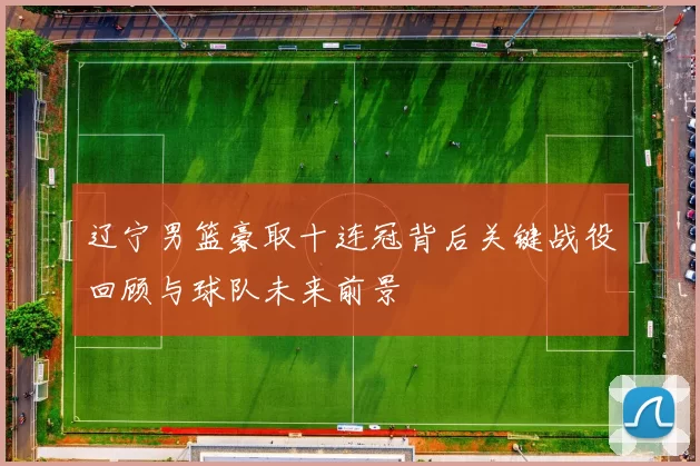 辽宁男篮豪取十连冠背后关键战役回顾与球队未来前景