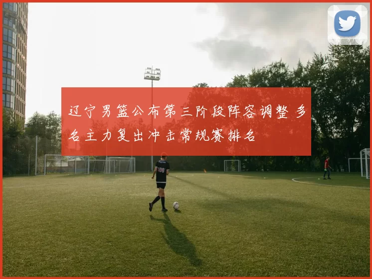 辽宁男篮公布第三阶段阵容调整 多名主力复出冲击常规赛排名