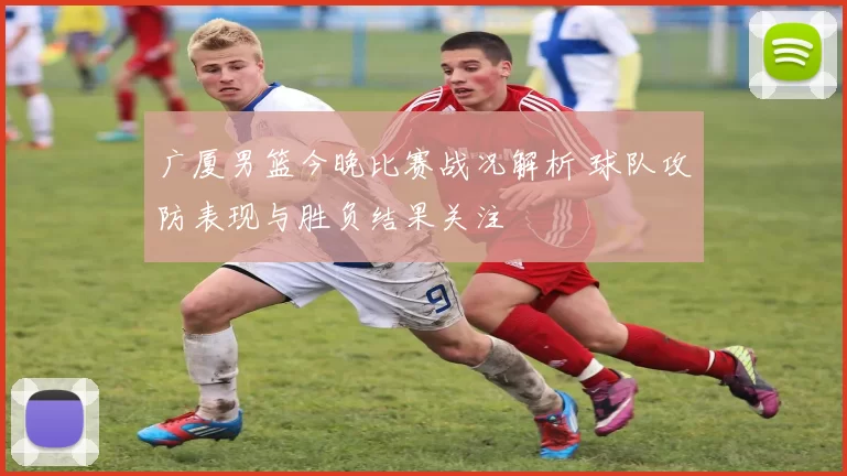 广厦男篮今晚比赛战况解析 球队攻防表现与胜负结果关注