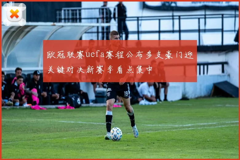 欧冠联赛uefa赛程公布多支豪门迎关键对决新赛季看点集中