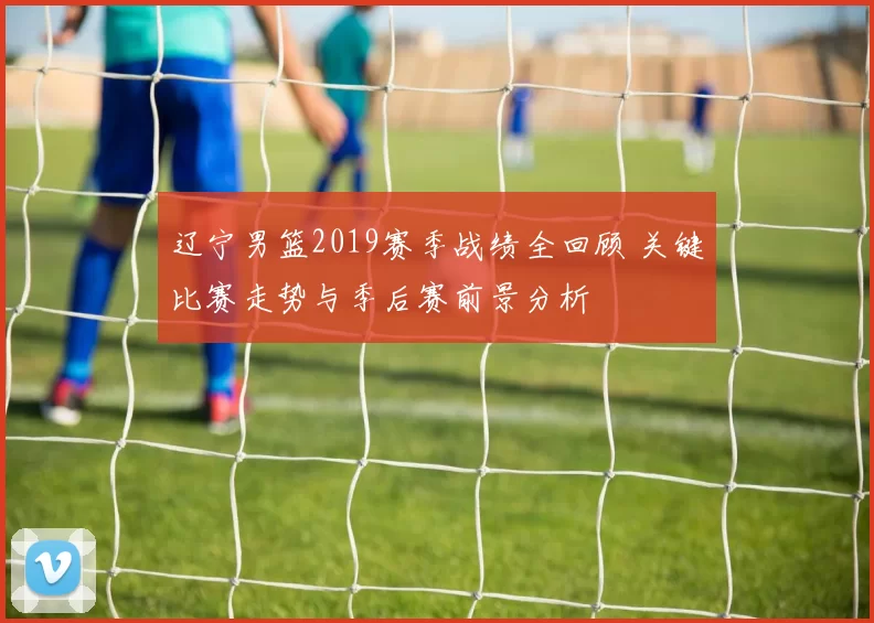 辽宁男篮2019赛季战绩全回顾 关键比赛走势与季后赛前景分析