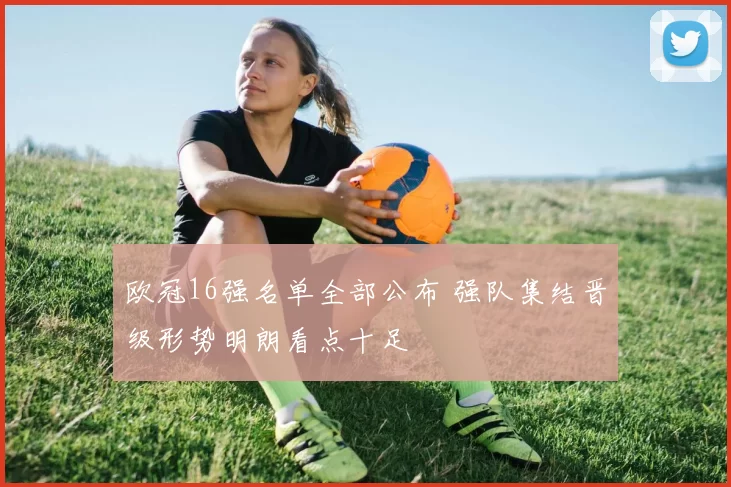 欧冠16强名单全部公布 强队集结晋级形势明朗看点十足