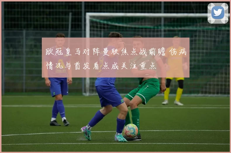 欧冠皇马对阵曼联焦点战前瞻 伤病情况与首发看点成关注重点