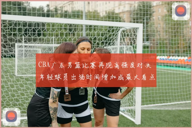 CBA广东男篮比赛再现高强度对决 年轻球员出场时间增加成最大看点