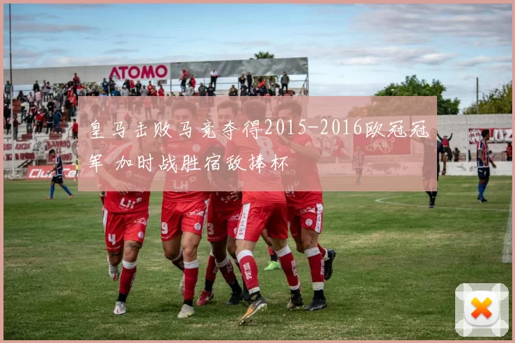 皇马击败马竞夺得2015-2016欧冠冠军 加时战胜宿敌捧杯