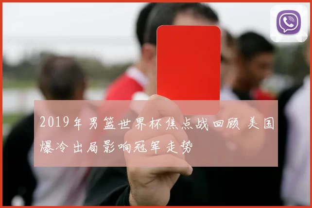 2019年男篮世界杯焦点战回顾 美国爆冷出局影响冠军走势
