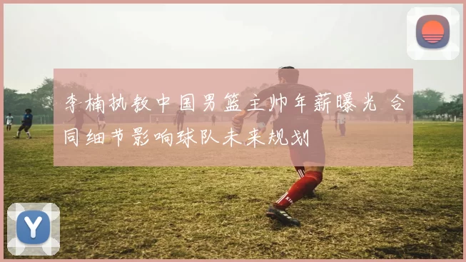 李楠执教中国男篮主帅年薪曝光 合同细节影响球队未来规划