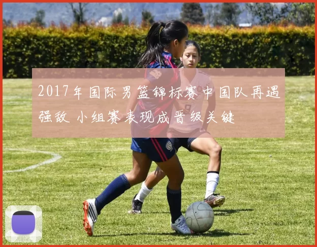 2017年国际男篮锦标赛中国队再遇强敌 小组赛表现成晋级关键