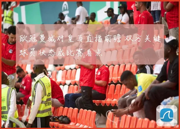 欧冠曼城对皇马直播前瞻 双方关键球员状态成比赛看点