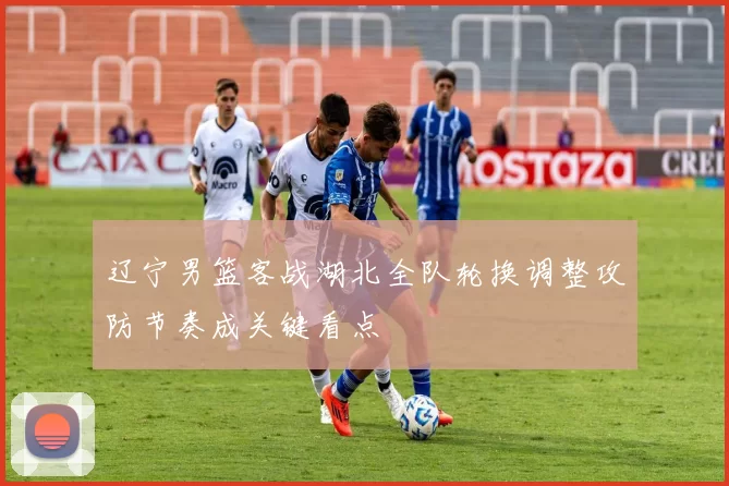 辽宁男篮客战湖北全队轮换调整攻防节奏成关键看点