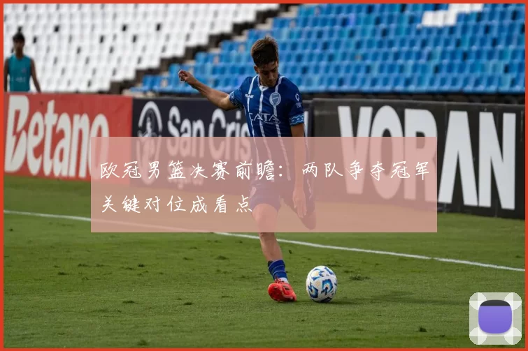 欧冠男篮决赛前瞻:两队争夺冠军关键对位成看点