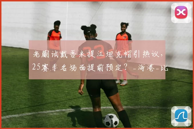 老蒯试戴吾米提江坦克帽引热议,25赛季名场面提前预定?_海港_比赛_防守