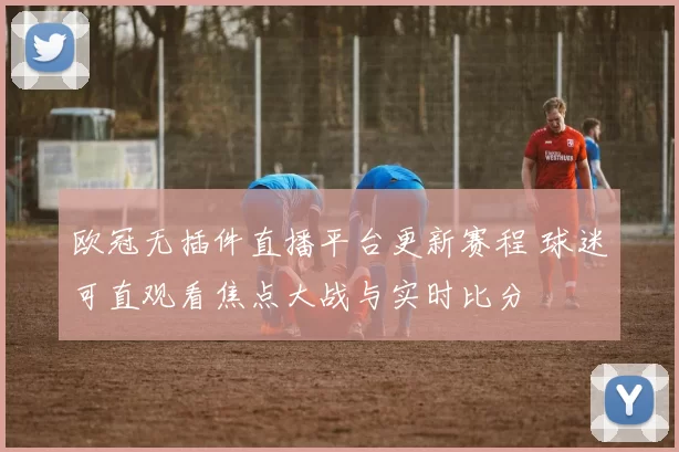 欧冠无插件直播平台更新赛程 球迷可直观看焦点大战与实时比分