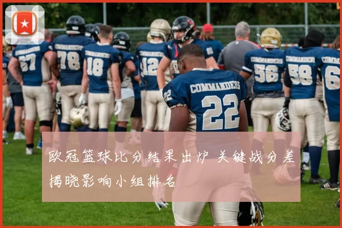 欧冠篮球比分结果出炉 关键战分差揭晓影响小组排名