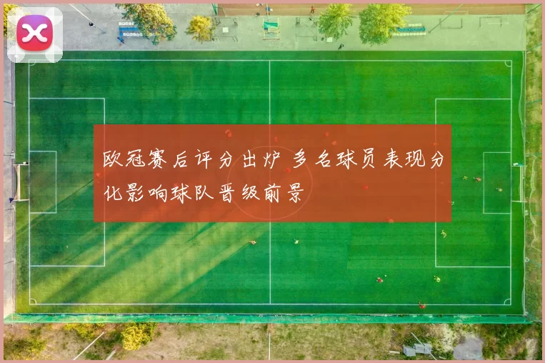 欧冠赛后评分出炉 多名球员表现分化影响球队晋级前景
