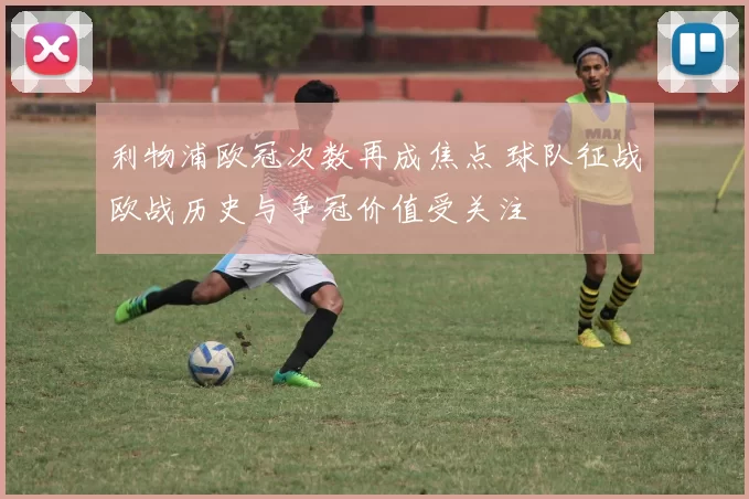 利物浦欧冠次数再成焦点 球队征战欧战历史与争冠价值受关注