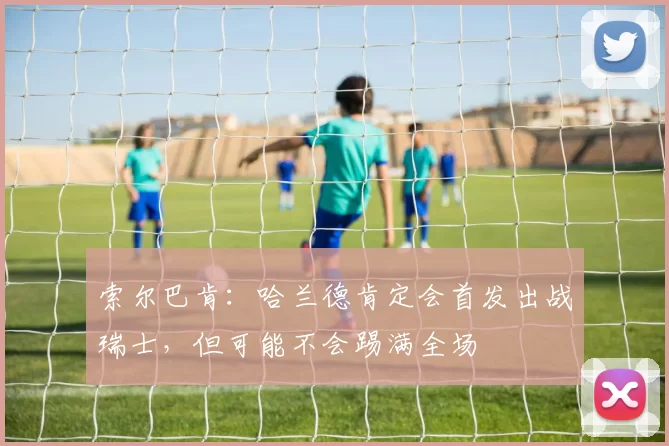 索尔巴肯:哈兰德肯定会首发出战瑞士,但可能不会踢满全场