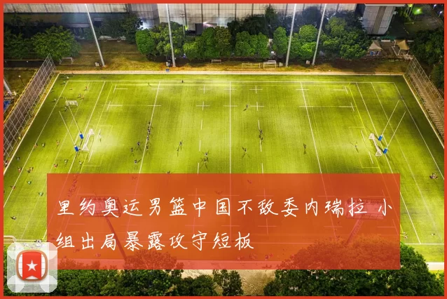 里约奥运男篮中国不敌委内瑞拉 小组出局暴露攻守短板