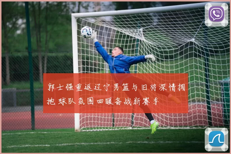 郭士强重返辽宁男篮与旧将深情拥抱 球队氛围回暖备战新赛季