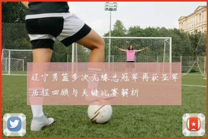 辽宁男篮多次无缘总冠军再获亚军历程回顾与关键比赛解析