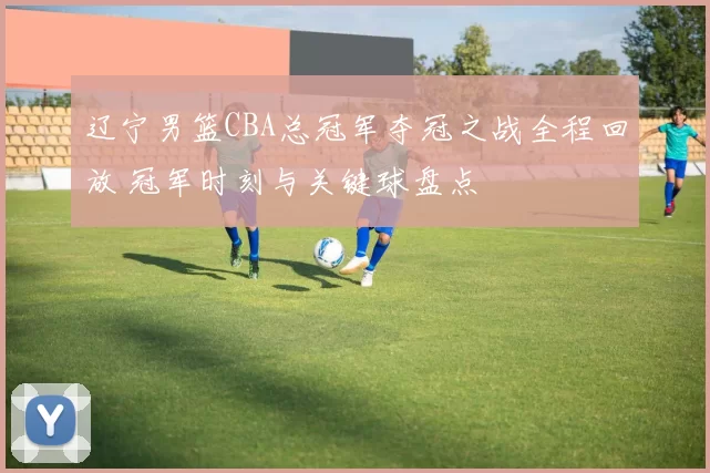 辽宁男篮CBA总冠军夺冠之战全程回放 冠军时刻与关键球盘点