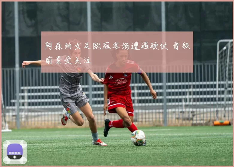 阿森纳女足欧冠客场遭遇硬仗 晋级前景受关注
