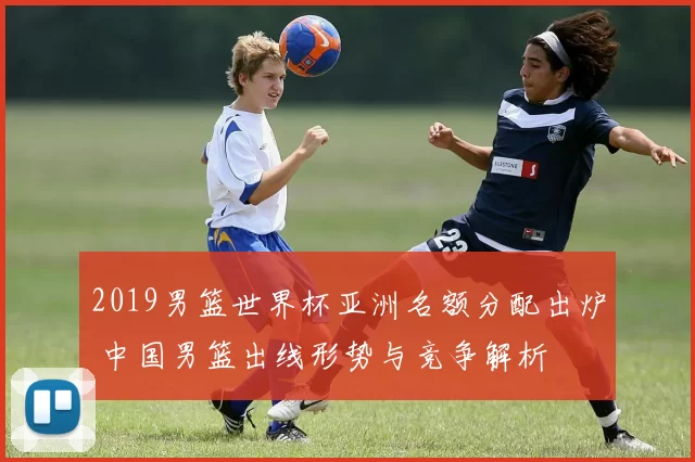 2019男篮世界杯亚洲名额分配出炉 中国男篮出线形势与竞争解析