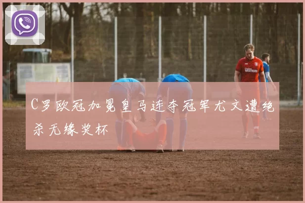 C罗欧冠加冕皇马连夺冠军尤文遭绝杀无缘奖杯