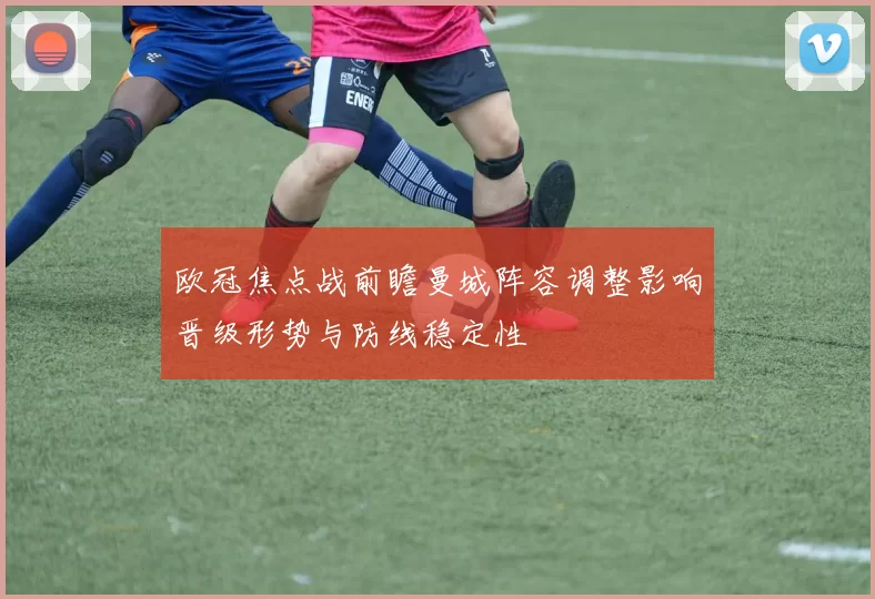 欧冠焦点战前瞻曼城阵容调整影响晋级形势与防线稳定性