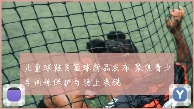 儿童球鞋男篮球新品发布 聚焦青少年训练保护与场上表现