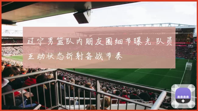 辽宁男篮队内朋友圈细节曝光 队员互动状态折射备战节奏