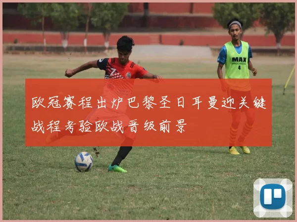 欧冠赛程出炉巴黎圣日耳曼迎关键战程考验欧战晋级前景