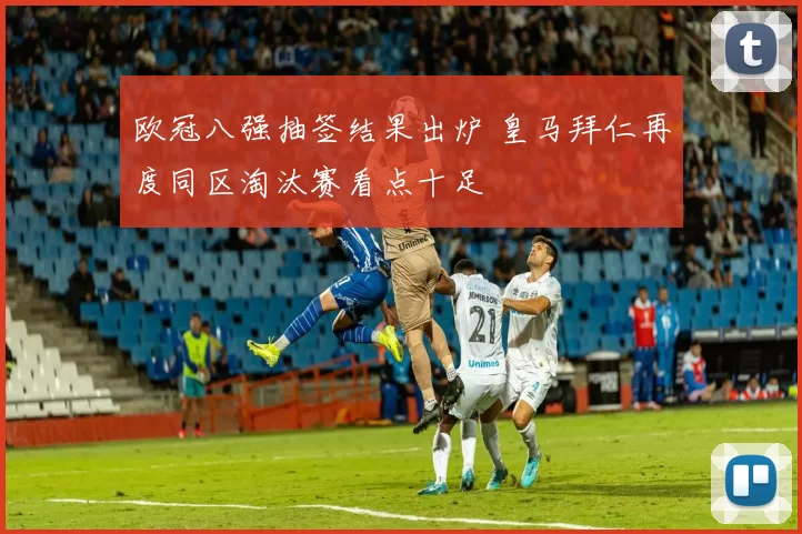 欧冠八强抽签结果出炉 皇马拜仁再度同区淘汰赛看点十足