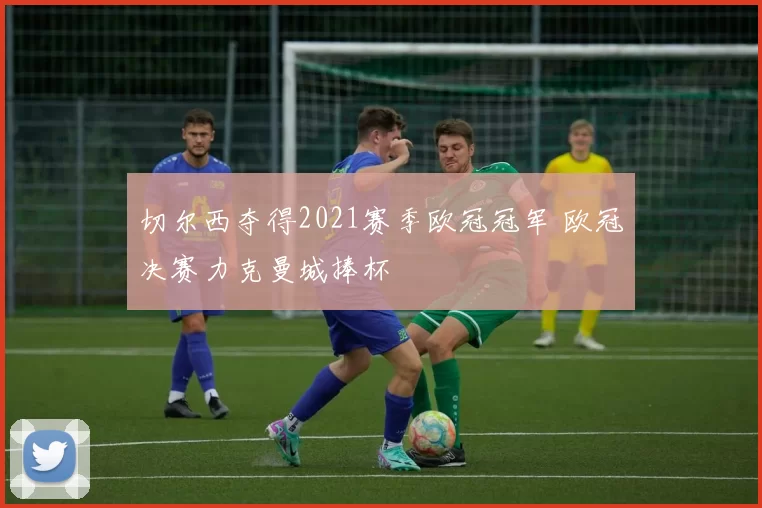 切尔西夺得2021赛季欧冠冠军 欧冠决赛力克曼城捧杯