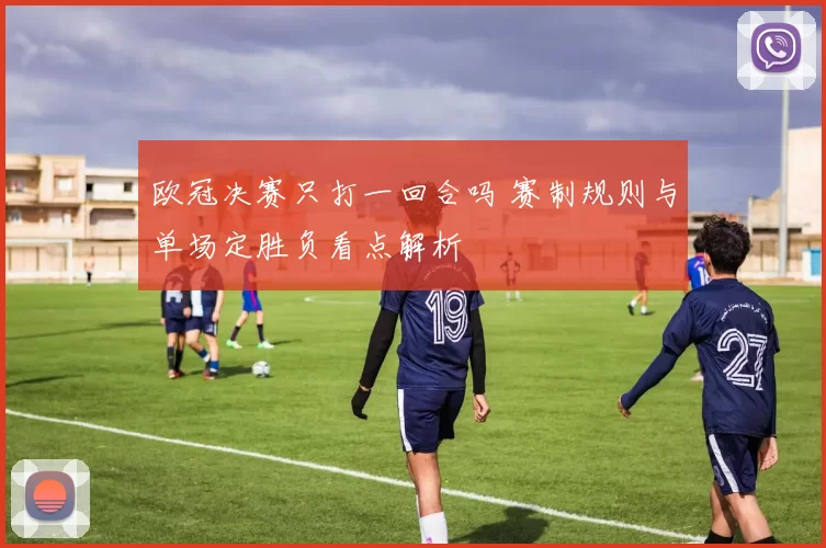 欧冠决赛只打一回合吗 赛制规则与单场定胜负看点解析
