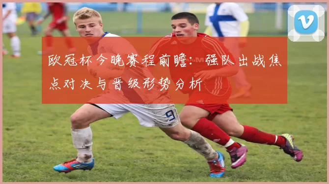 欧冠杯今晚赛程前瞻：强队出战焦点对决与晋级形势分析