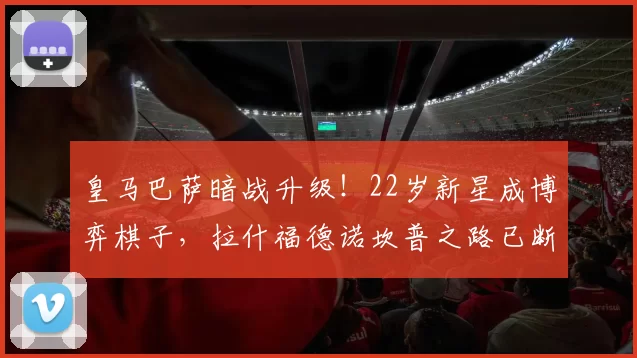 皇马巴萨暗战升级！22岁新星成博弈棋子，拉什福德诺坎普之路已断