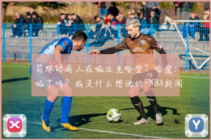 罚球时有人在喊法克哈登？哈登：喊了吗？我没什么想说的-NBA新闻
