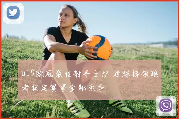 u19欧冠最佳射手出炉 进球榜领跑者锁定赛事金靴竞争