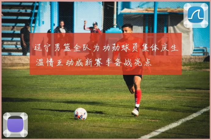 辽宁男篮全队为功勋球员集体庆生 温情互动成新赛季备战亮点