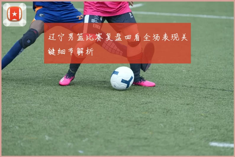 辽宁男篮比赛复盘回看全场表现关键细节解析